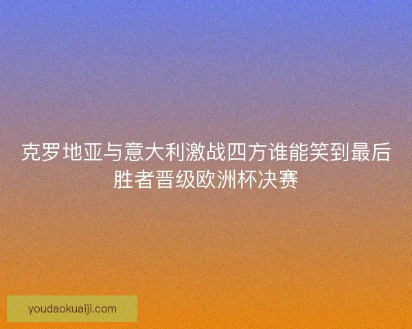 克罗地亚与意大利激战四方谁能笑到最后胜者晋级欧洲杯决赛