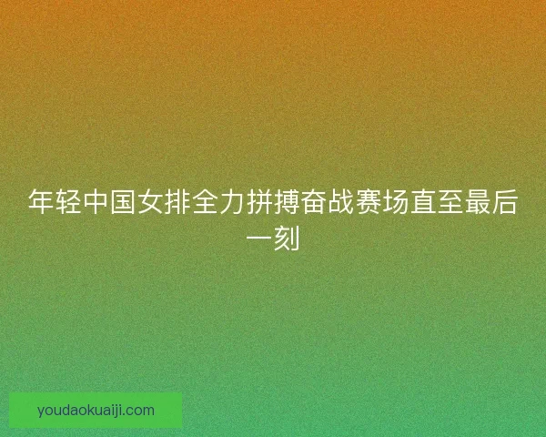 年轻中国女排全力拼搏奋战赛场直至最后一刻
